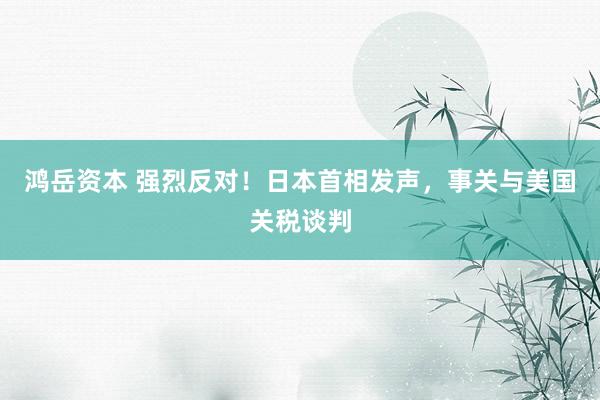 鸿岳资本 强烈反对！日本首相发声，事关与美国关税谈判