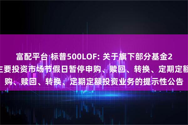 富配平台 标普500LOF: 关于旗下部分基金2025年5月26日因境外主要投资市场节假日暂停申购、赎回、转换、定期定额投资业务的提示性公告