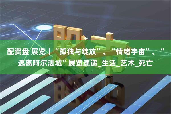 配资盘 展览｜“孤独与绽放”、“情绪宇宙”、“逃离阿尔法城”展览速递_生活_艺术_死亡