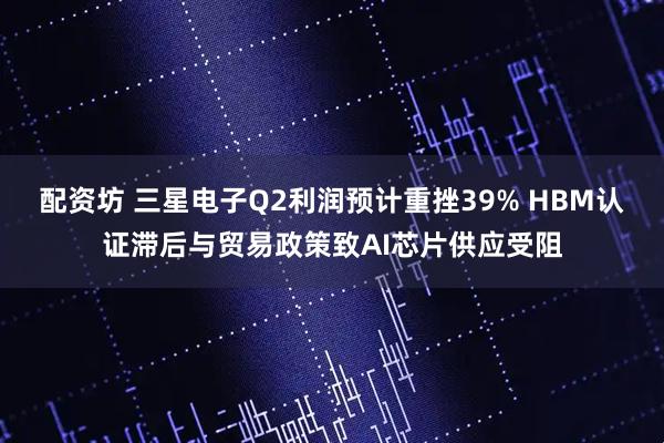 配资坊 三星电子Q2利润预计重挫39% HBM认证滞后与贸易政策致AI芯片供应受阻
