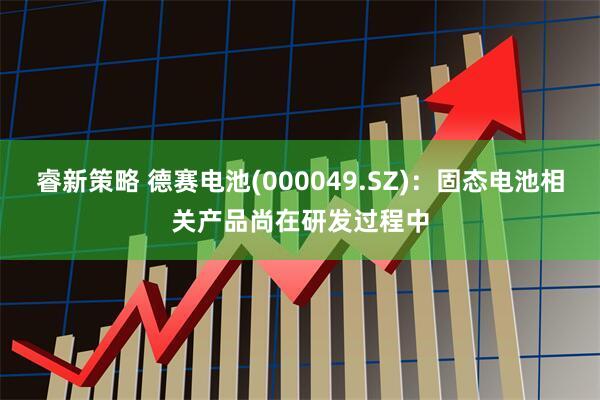 睿新策略 德赛电池(000049.SZ)：固态电池相关产品尚在研发过程中