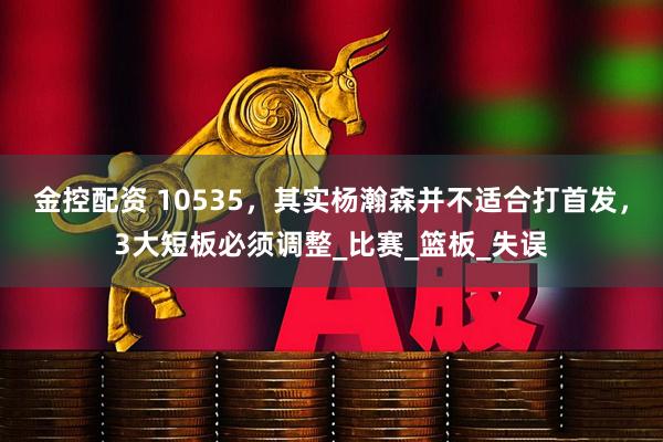 金控配资 10535，其实杨瀚森并不适合打首发，3大短板必须调整_比赛_篮板_失误