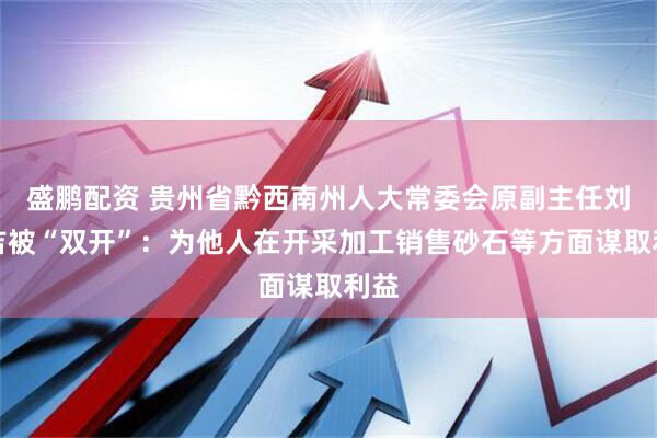 盛鹏配资 贵州省黔西南州人大常委会原副主任刘兴吉被“双开”：为他人在开采加工销售砂石等方面谋取利益